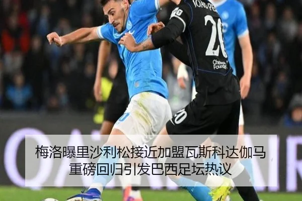 梅洛曝里沙利松接近加盟瓦斯科达伽马 重磅回归引发巴西足坛热议